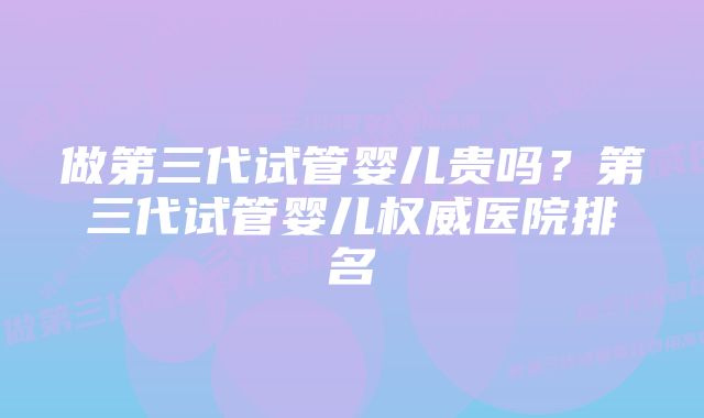 做第三代试管婴儿贵吗？第三代试管婴儿权威医院排名