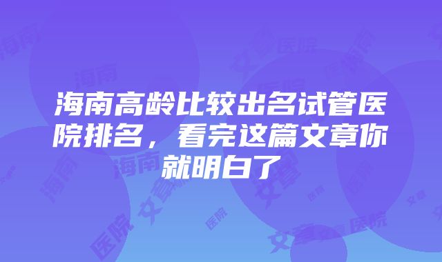 海南高龄比较出名试管医院排名，看完这篇文章你就明白了