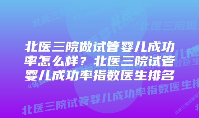 北医三院做试管婴儿成功率怎么样？北医三院试管婴儿成功率指数医生排名