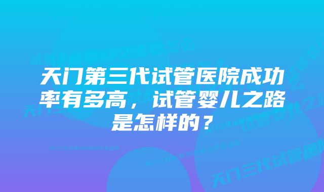 天门第三代试管医院成功率有多高，试管婴儿之路是怎样的？