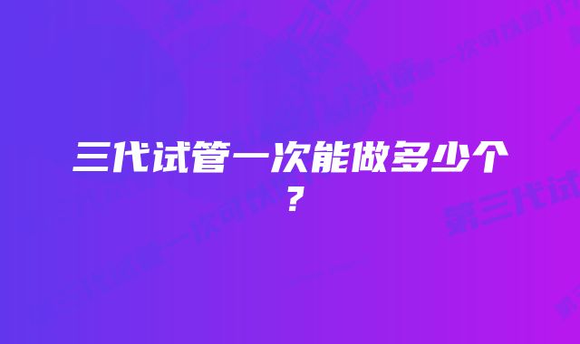 三代试管一次能做多少个？