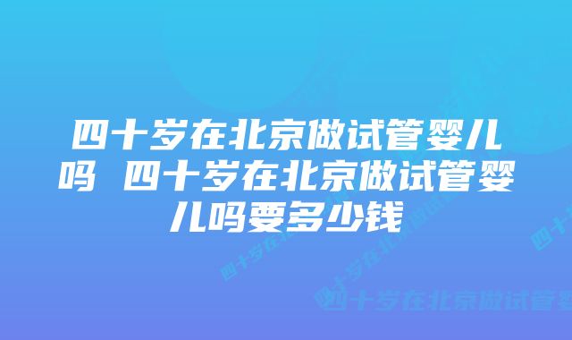 四十岁在北京做试管婴儿吗 四十岁在北京做试管婴儿吗要多少钱