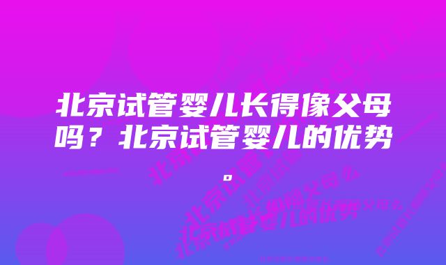 北京试管婴儿长得像父母吗？北京试管婴儿的优势。