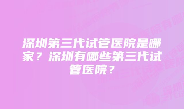 深圳第三代试管医院是哪家？深圳有哪些第三代试管医院？