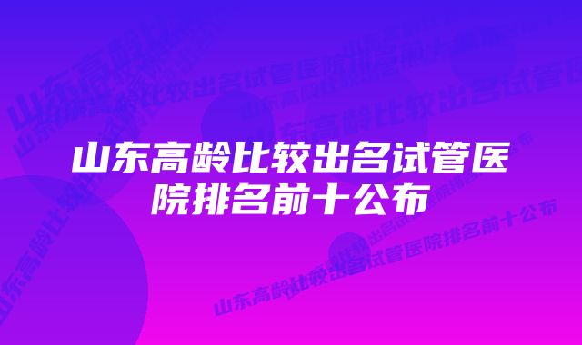 山东高龄比较出名试管医院排名前十公布