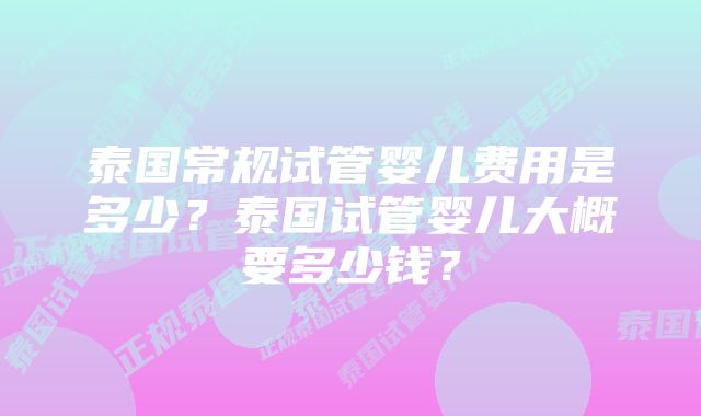 泰国常规试管婴儿费用是多少？泰国试管婴儿大概要多少钱？