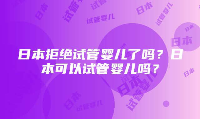 日本拒绝试管婴儿了吗？日本可以试管婴儿吗？