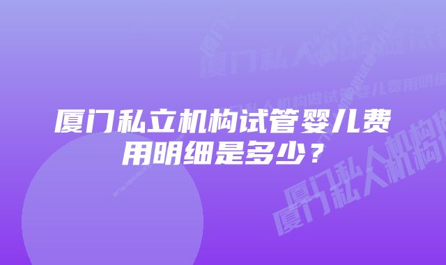 厦门私立机构试管婴儿费用明细是多少？