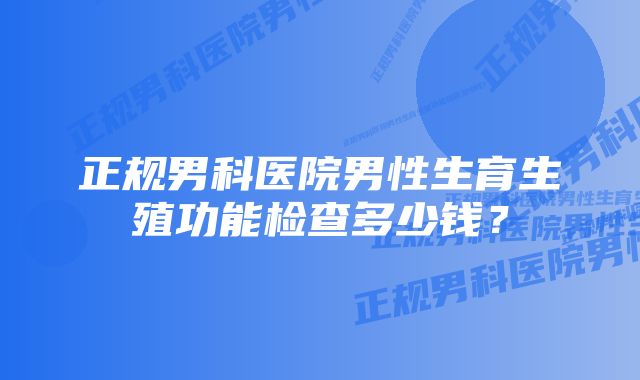 正规男科医院男性生育生殖功能检查多少钱？