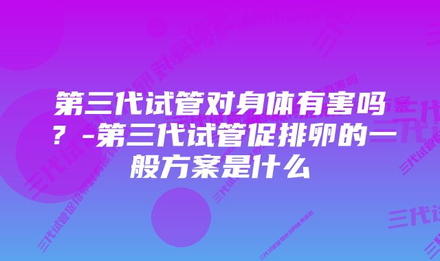 第三代试管对身体有害吗？-第三代试管促排卵的一般方案是什么