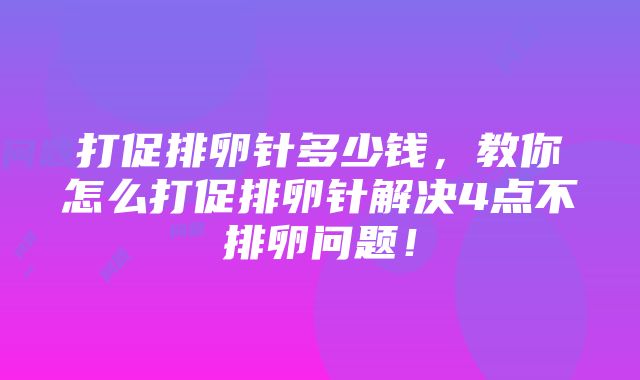 打促排卵针多少钱，教你怎么打促排卵针解决4点不排卵问题！