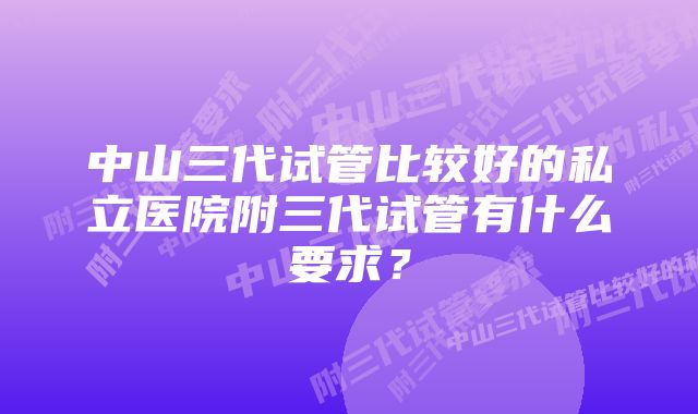 中山三代试管比较好的私立医院附三代试管有什么要求？