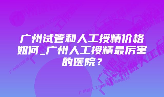 广州试管和人工授精价格如何_广州人工授精最厉害的医院？