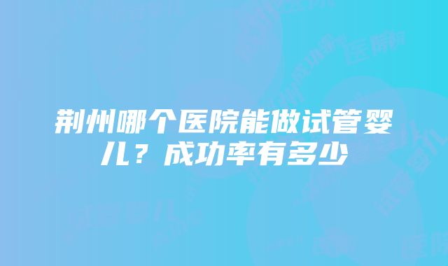 荆州哪个医院能做试管婴儿？成功率有多少