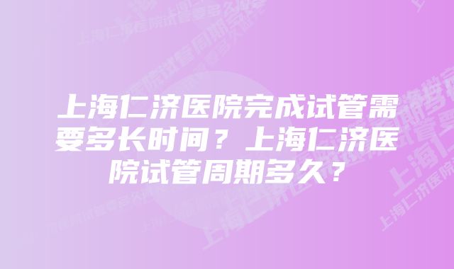 上海仁济医院完成试管需要多长时间？上海仁济医院试管周期多久？