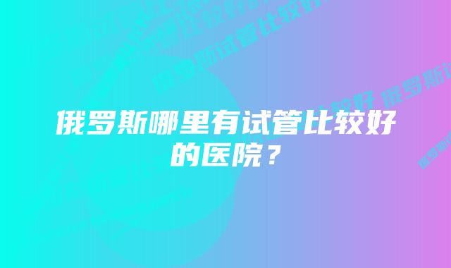 俄罗斯哪里有试管比较好的医院？