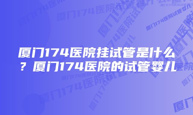 厦门174医院挂试管是什么？厦门174医院的试管婴儿