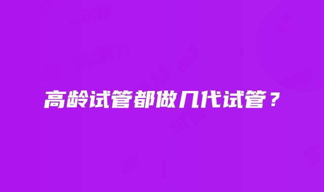 高龄试管都做几代试管？