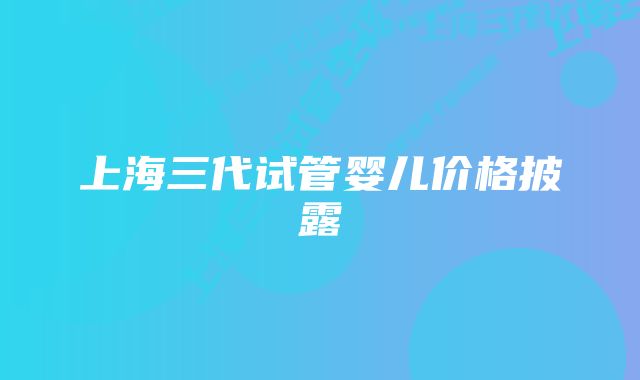 上海三代试管婴儿价格披露