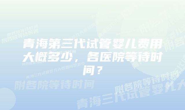 青海第三代试管婴儿费用大概多少，各医院等待时间？