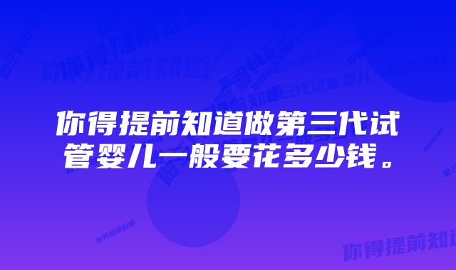 你得提前知道做第三代试管婴儿一般要花多少钱。