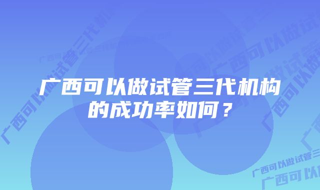 广西可以做试管三代机构的成功率如何？