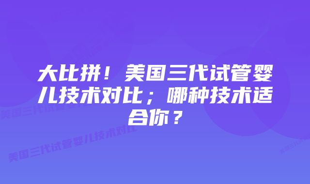 大比拼！美国三代试管婴儿技术对比；哪种技术适合你？