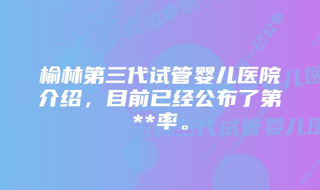 榆林第三代试管婴儿医院介绍，目前已经公布了第**率。