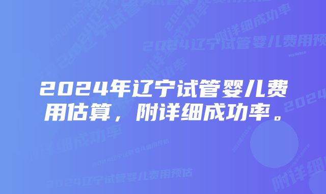 2024年辽宁试管婴儿费用估算，附详细成功率。