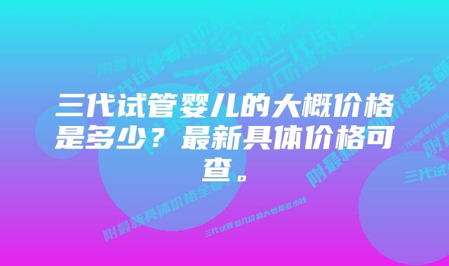 三代试管婴儿的大概价格是多少？最新具体价格可查。