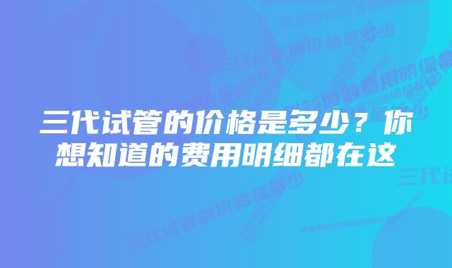 三代试管的价格是多少？你想知道的费用明细都在这