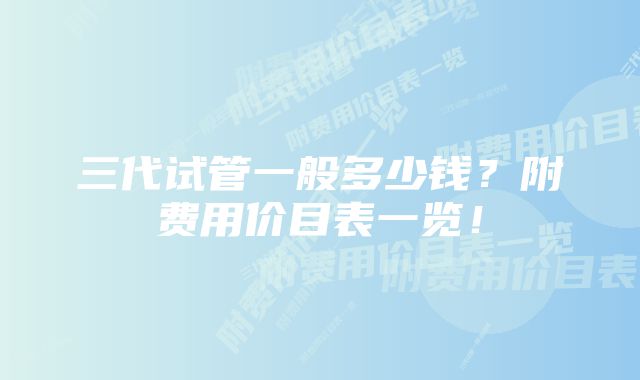 三代试管一般多少钱？附费用价目表一览！