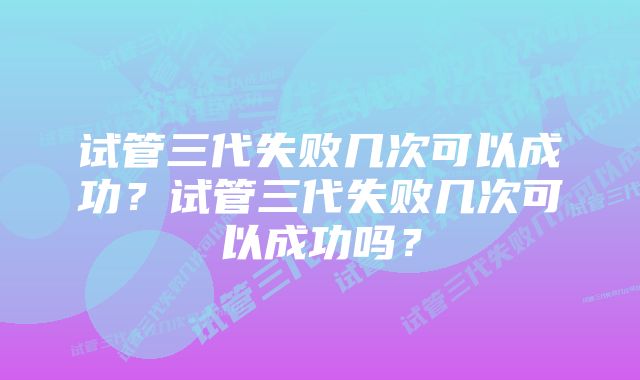 试管三代失败几次可以成功？试管三代失败几次可以成功吗？