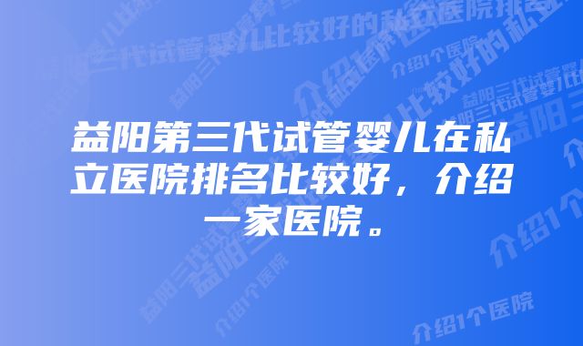 益阳第三代试管婴儿在私立医院排名比较好，介绍一家医院。