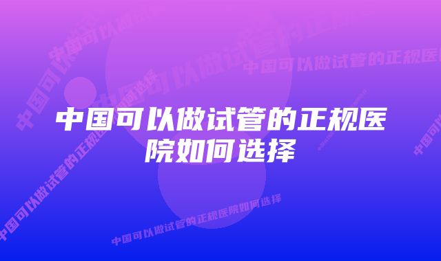 中国可以做试管的正规医院如何选择