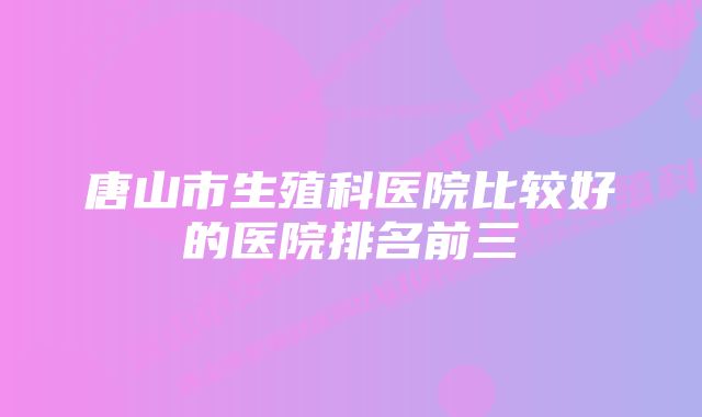 唐山市生殖科医院比较好的医院排名前三