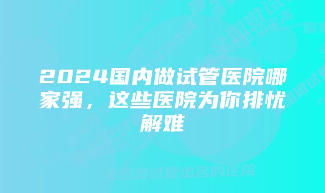 2024国内做试管医院哪家强，这些医院为你排忧解难