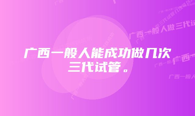 广西一般人能成功做几次三代试管。