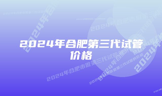 2024年合肥第三代试管价格