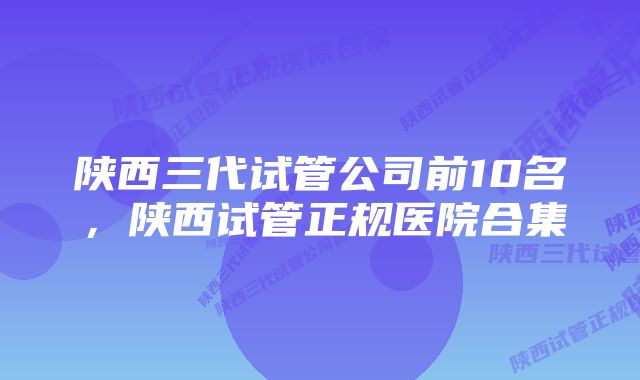 陕西三代试管公司前10名，陕西试管正规医院合集