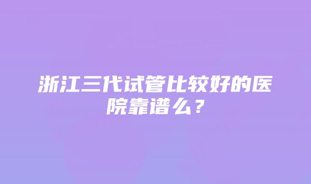 浙江三代试管比较好的医院靠谱么？