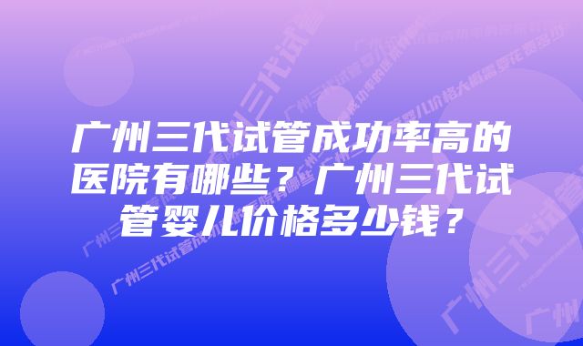 广州三代试管成功率高的医院有哪些？广州三代试管婴儿价格多少钱？