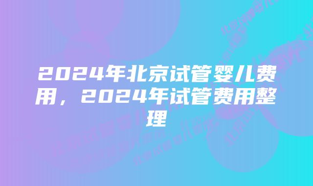 2024年北京试管婴儿费用，2024年试管费用整理