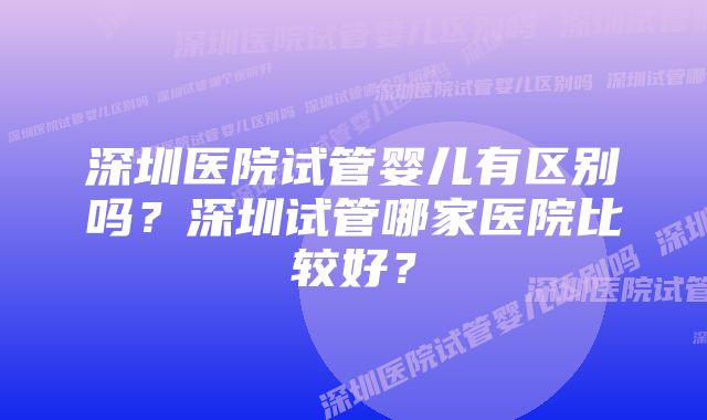 深圳医院试管婴儿有区别吗？深圳试管哪家医院比较好？