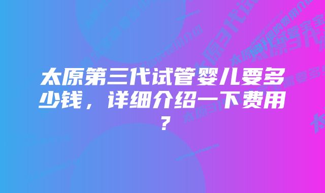 太原第三代试管婴儿要多少钱，详细介绍一下费用？