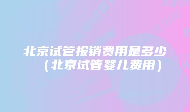 北京试管报销费用是多少（北京试管婴儿费用）