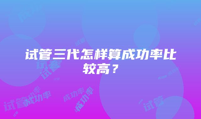 试管三代怎样算成功率比较高？