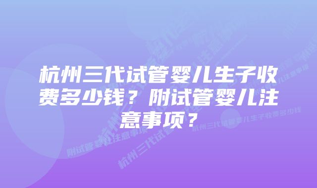 杭州三代试管婴儿生子收费多少钱？附试管婴儿注意事项？