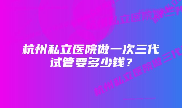 杭州私立医院做一次三代试管要多少钱？