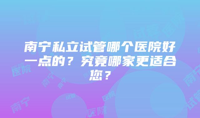 南宁私立试管哪个医院好一点的？究竟哪家更适合您？